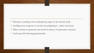 • Pancreas is perhaps most unforgiving organ in the human body
• Leading most surgeons to avoid even palpating it , unless necessary
• Minor trauma to pancreas can result in release of pancreatic enzymes
• And cause life threating pancreatitis
 