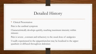 Detailed History
• Clinical Presentation
Pain is the cardinal symptom
Characteristically develops quickly, reaching maximum intensity within
minutes
Pain is severe , constant and refractory to the usual dose of analgesics
Usually experienced in the epigastrium,but may be localized to the upper
quadrant or diffused throughout abdomen
 