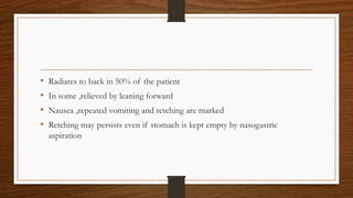 • Radiates to back in 50% of the patient
• In some ,relieved by leaning forward
• Nausea ,repeated vomiting and retching are marked
• Retching may persists even if stomach is kept empty by nasogastric
aspiration
 