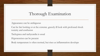 Thorough Examination
Appearance can be ambiguous
Can be fair looking or at the extreme ,gravely ill look with profound shock
toxicity and confusion
Tachypnea and tachycardia is usual
Hypotension can be present
Body temperature is often normal, but rises as inflammation develops
 