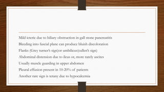 Mild icteric due to biliary obstruction in gall stone pancreatitis
Bleeding into fascial plane can produce bluish discoloration
Flanks (Grey turner’s sign)or umbilicus(cullen’s sign)
Abdominal distension due to ileus or, more rarely ascites
Usually muscle guarding in upper abdomen
Pleural effusion present in 10-20% of patients
Another rare sign is tetany due to hypocalcemia
 