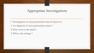Appropriate Investigations
• Investigations of acute pancreatitis must be based on :
1. Is a diagnosis of acute pancreatitis correct ?
2. How severe is the attack ?
3. What is the etiology ?
 