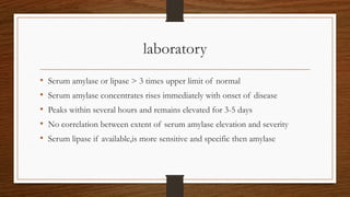 laboratory
• Serum amylase or lipase > 3 times upper limit of normal
• Serum amylase concentrates rises immediately with onset of disease
• Peaks within several hours and remains elevated for 3-5 days
• No correlation between extent of serum amylase elevation and severity
• Serum lipase if available,is more sensitive and specific then amylase
 