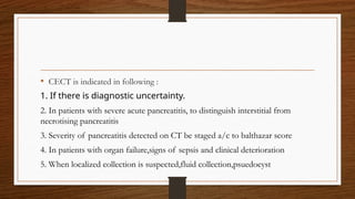 • CECT is indicated in following :
1. If there is diagnostic uncertainty.
2. In patients with severe acute pancreatitis, to distinguish interstitial from
necrotising pancreatitis
3. Severity of pancreatitis detected on CT be staged a/c to balthazar score
4. In patients with organ failure,signs of sepsis and clinical deterioration
5. When localized collection is suspected,fluid collection,psuedocyst
 