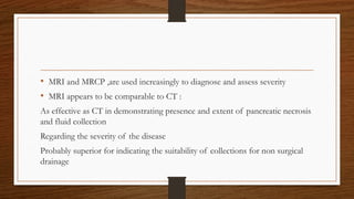 • MRI and MRCP ,are used increasingly to diagnose and assess severity
• MRI appears to be comparable to CT :
As effective as CT in demonstrating presence and extent of pancreatic necrosis
and fluid collection
Regarding the severity of the disease
Probably superior for indicating the suitability of collections for non surgical
drainage
 