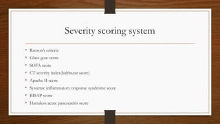 Severity scoring system
• Ranson’s criteria
• Glass gow score
• SOFA score
• CT severity index(balthazar score)
• Apache II score
• Systemic inflammatory response syndrome score
• BISAP score
• Harmless acute pancreatitis score
 