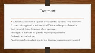 Treatment
• After initial assessment if a patient is considered to have mild acute pancreatitis
A conservative approach is indicated with IV fluids and frequent observation
Brief period of fasting for patient who is nauseated
Prolonged Nil by mouth has got little physiological justification
Antibiotics are not indicated
Apart from analgesic and anti emetics ,No drugs and intervention are warranted
 