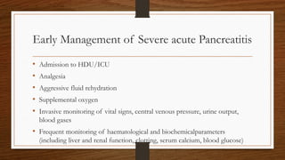 Early Management of Severe acute Pancreatitis
• Admission to HDU/ICU
• Analgesia
• Aggressive fluid rehydration
• Supplemental oxygen
• Invasive monitoring of vital signs, central venous pressure, urine output,
blood gases
• Frequent monitoring of haematological and biochemicalparameters
(including liver and renal function, clotting, serum calcium, blood glucose)
 