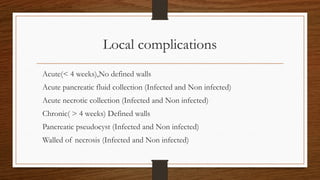 Local complications
Acute(< 4 weeks),No defined walls
Acute pancreatic fluid collection (Infected and Non infected)
Acute necrotic collection (Infected and Non infected)
Chronic( > 4 weeks) Defined walls
Pancreatic pseudocyst (Infected and Non infected)
Walled of necrosis (Infected and Non infected)
 