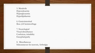 5. Metabolic
Hypocalcaemia
Hyperglycaemia
Hyperlipidaemia
6. Gastrointestinal
Ileus ,GI hemmorrhage
7. Neurological
Visual disturbances
Confusion, irritability
Encephalopathy
8. Miscellaneous
Subcutaneous fat necrosis, Arthralgia
 