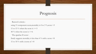 Prognosis
Ranson’s criteria :
using 11 component score,mortality is 0 to 3 %,score <3
11 to 15 % when the score is >=3
40 % when the score is >=6
The apachae II score :
Study suggests mortality is less than 4 % with a score <8
11 to 18 % with a score of >8
 