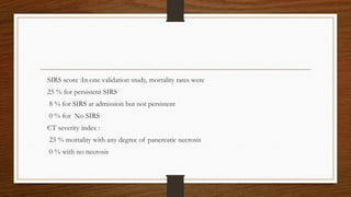 SIRS score :In one validation study, mortality rates were
25 % for persistent SIRS
8 % for SIRS at admission but not persistent
0 % for No SIRS
CT severity index :
23 % mortality with any degree of pancreatic necrosis
0 % with no necrosis
 