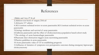 References
1.Bailey and love 27 th ed
2..Sabiston text book of surgery 21th ed
3..Schwartz 11th
edition
4.AGA institute technical review on acute pancreatitis.AGA institute technical review on acute
pancreatitis
5.Etiology incidence and survival of acute pancreatitis
6.Gallstone pancreatitis and the effect of cholecystectomy;a population based cohort study
7.The etiology of acute hemmorhagic pancreatitis
8.Pancreatic duct obstruction triggers acute necrotizing pancreatitis
9.Practice guidelines in acute pancreatitis
10.Acute pancreatitis :value of CT in establishing prognosis
11.Influence of duration of symptoms over perioperative outcomes during emergency laproscopic
cholecystectomy
 