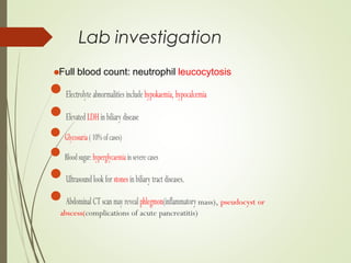 Full blood count: neutrophil leucocytosis
Lab investigation
Electrolyte abnormalities include hypokaemia, hypocalcemia
ElevatedLDHinbiliary disease
Glycosuria(10%ofcases)
Bloodsugar:hyperglycaemiainseverecases
Ultrasound look for stonesinbiliary tract diseases.
AbdominalCTscanmay revealphlegmon(inflammatory mass), pseudocyst or
abscess(complications of acute pancreatitis)
 