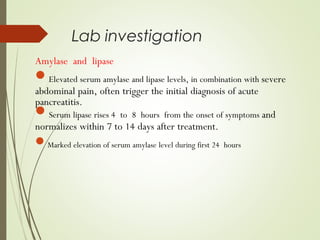 Lab investigation
Amylase and lipase
Elevated serum amylase and lipase levels, in combination with severe
abdominal pain, often trigger the initial diagnosis of acute
pancreatitis.
Serum lipase rises 4 to 8 hours from the onset of symptoms and
normalizes within 7 to 14 days after treatment.
Marked elevation of serum amylase level during first 24 hours
 