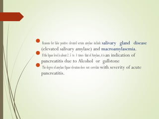 Reasons for false positive elevated serum amylase include salivary gland disease
(elevated salivary amylase) and macroamylasemia.
Ifthelipaselevelisabout2.5 to 3 times thatofAmylase,itis an indication of
pancreatitis due to Alcohol or gallstone
Thedegreeofamylase/lipaseelevationdoes not correlatewith severity of acute
pancreatitis.
 