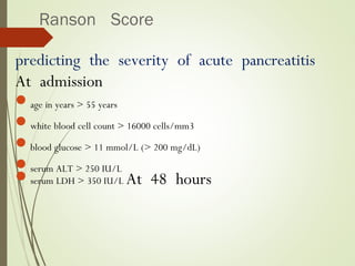 Ranson Score
predicting the severity of acute pancreatitis
At admission
age in years > 55 years
white blood cell count > 16000 cells/mm3
blood glucose > 11 mmol/L (> 200 mg/dL)
serum ALT > 250 IU/L
serum LDH > 350 IU/L At 48 hours
 