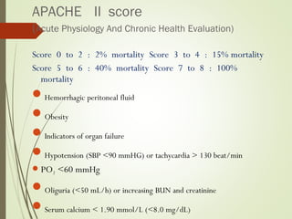 APACHE II score
(Acute Physiology And Chronic Health Evaluation)
Score 0 to 2 : 2% mortality Score 3 to 4 : 15% mortality
Score 5 to 6 : 40% mortality Score 7 to 8 : 100%
mortality
Hemorrhagic peritoneal fluid
Obesity
Indicators of organ failure
Hypotension (SBP <90 mmHG) or tachycardia > 130 beat/min
PO2 <60 mmHg
Oliguria (<50 mL/h) or increasing BUN and creatinine
Serum calcium < 1.90 mmol/L (<8.0 mg/dL)
 