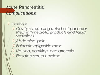 Acute Pancreatitis
Complications
 Pseudocyst
 Cavity surrounding outside of pancreas
filled with necrotic products and liquid
secretions
 Abdominal pain
 Palpable epigastric mass
 Nausea, vomiting, and anorexia
 Elevated serum amylase
 