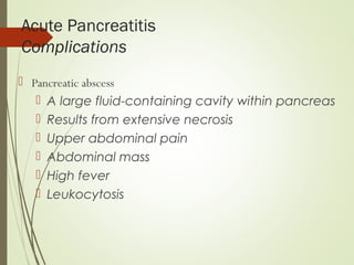 Acute Pancreatitis
Complications
 Pancreatic abscess
 A large fluid-containing cavity within pancreas
 Results from extensive necrosis
 Upper abdominal pain
 Abdominal mass
 High fever
 Leukocytosis
 