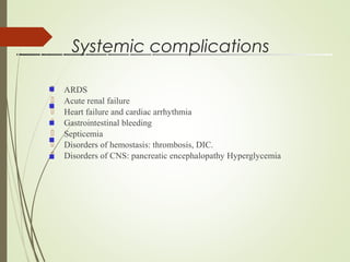 Systemic complications
 ARDS
 Acute renal failure
 Heart failure and cardiac arrhythmia
 Gastrointestinal bleeding
 Septicemia
 Disorders of hemostasis: thrombosis, DIC.
 Disorders of CNS: pancreatic encephalopathy Hyperglycemia





 