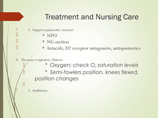 Treatment and Nursing Care
 3. Suppress pancreatic enzymes
 * NPO
 * NG suction
 * Antacids, H2 receptor antagonists, antispasmotics
4. Decrease respiratory distress
 * Oxygen; check O2 saturation levels
 * Semi-fowlers position, knees flexed,
position changes

 5. Antibiotics
 