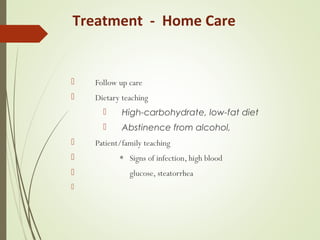  Follow up care
 Dietary teaching
 High-carbohydrate, low-fat diet
 Abstinence from alcohol,
 Patient/family teaching
 * Signs of infection, high blood
 glucose, steatorrhea

Treatment - Home Care
 