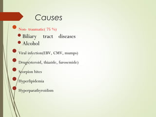 Causes
Non- traumatic( 75 %)
Biliary tract diseases
Alcohol
Viral infection(EBV, CMV, mumps)
Drugs(steroid, thiazide, furosemide)
Scorpion bites
Hyperlipidemia
Hyperparathyroidism
 