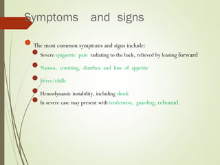 Symptoms and signs
The most common symptoms and signs include:
Severe epigastric pain radiating to the back, relieved by leaning forward
Nausea, vomiting, diarrhea and loss of appetite
Fever/chills
Hemodynamic instability, including shock
In severe case may present with tenderness, guarding, rebound.
 