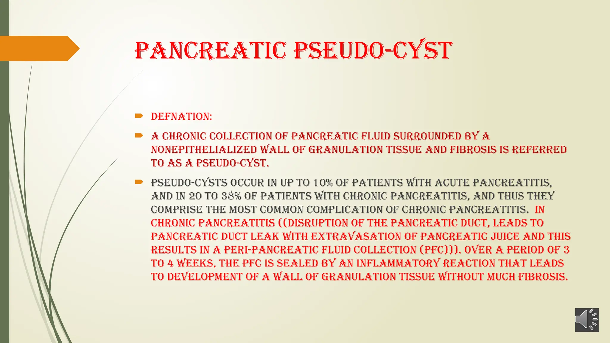 Pancreatic Pseudo-cyst
 DEFNATION:
 A chronic collection of pancreatic fluid surrounded by a
nonepithelialized wall of granulation tissue and fibrosis is referred
to as a pseudo-cyst.
 Pseudo-cysts occur in up to 10% of patients with acute pancreatitis,
and in 20 to 38% of patients with chronic pancreatitis, and thus they
comprise the most common complication of chronic pancreatitis. In
chronic pancreatitis ((disruption of the Pancreatic duct, leads to
pancreatic duct leak with extravasation of pancreatic juice and this
results in a peri-pancreatic fluid collection (PFC))). Over a period of 3
to 4 weeks, the PFC is sealed by an inflammatory reaction that leads
to development of a wall of granulation tissue without much fibrosis.
 