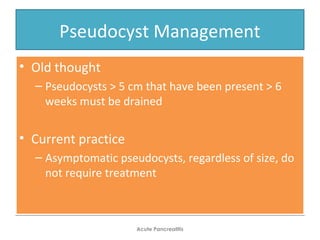 Pseudocyst Management
• Old thought
– Pseudocysts > 5 cm that have been present > 6
weeks must be drained
• Current practice
– Asymptomatic pseudocysts, regardless of size, do
not require treatment
• Old thought
– Pseudocysts > 5 cm that have been present > 6
weeks must be drained
• Current practice
– Asymptomatic pseudocysts, regardless of size, do
not require treatment
Acute Pancreatitis
 