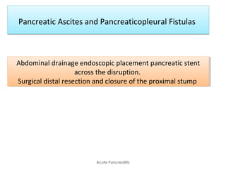 Pancreatic Ascites and Pancreaticopleural FistulasPancreatic Ascites and Pancreaticopleural Fistulas
Acute Pancreatitis
Abdominal drainage endoscopic placement pancreatic stent
across the disruption.
Surgical distal resection and closure of the proximal stump
Abdominal drainage endoscopic placement pancreatic stent
across the disruption.
Surgical distal resection and closure of the proximal stump
 