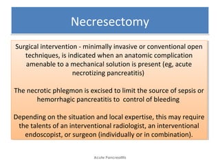 NecresectomyNecresectomy
Acute Pancreatitis
Surgical intervention - minimally invasive or conventional open
techniques, is indicated when an anatomic complication
amenable to a mechanical solution is present (eg, acute
necrotizing pancreatitis)
The necrotic phlegmon is excised to limit the source of sepsis or
hemorrhagic pancreatitis to control of bleeding
Depending on the situation and local expertise, this may require
the talents of an interventional radiologist, an interventional
endoscopist, or surgeon (individually or in combination).
Surgical intervention - minimally invasive or conventional open
techniques, is indicated when an anatomic complication
amenable to a mechanical solution is present (eg, acute
necrotizing pancreatitis)
The necrotic phlegmon is excised to limit the source of sepsis or
hemorrhagic pancreatitis to control of bleeding
Depending on the situation and local expertise, this may require
the talents of an interventional radiologist, an interventional
endoscopist, or surgeon (individually or in combination).
 