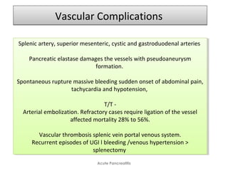 Vascular ComplicationsVascular Complications
Acute Pancreatitis
Splenic artery, superior mesenteric, cystic and gastroduodenal arteries
Pancreatic elastase damages the vessels with pseudoaneurysm
formation.
Spontaneous rupture massive bleeding sudden onset of abdominal pain,
tachycardia and hypotension,
T/T -
Arterial embolization. Refractory cases require ligation of the vessel
affected mortality 28% to 56%.
Vascular thrombosis splenic vein portal venous system.
Recurrent episodes of UGI l bleeding /venous hypertension >
splenectomy
Splenic artery, superior mesenteric, cystic and gastroduodenal arteries
Pancreatic elastase damages the vessels with pseudoaneurysm
formation.
Spontaneous rupture massive bleeding sudden onset of abdominal pain,
tachycardia and hypotension,
T/T -
Arterial embolization. Refractory cases require ligation of the vessel
affected mortality 28% to 56%.
Vascular thrombosis splenic vein portal venous system.
Recurrent episodes of UGI l bleeding /venous hypertension >
splenectomy
 