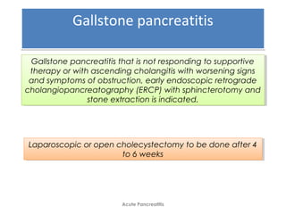 Gallstone pancreatitisGallstone pancreatitis
Acute Pancreatitis
Gallstone pancreatitis that is not responding to supportive
therapy or with ascending cholangitis with worsening signs
and symptoms of obstruction, early endoscopic retrograde
cholangiopancreatography (ERCP) with sphincterotomy and
stone extraction is indicated.
Gallstone pancreatitis that is not responding to supportive
therapy or with ascending cholangitis with worsening signs
and symptoms of obstruction, early endoscopic retrograde
cholangiopancreatography (ERCP) with sphincterotomy and
stone extraction is indicated.
Laparoscopic or open cholecystectomy to be done after 4
to 6 weeks
Laparoscopic or open cholecystectomy to be done after 4
to 6 weeks
 