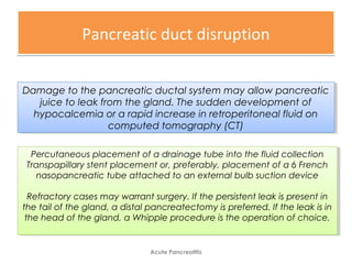Pancreatic duct disruptionPancreatic duct disruption
Acute Pancreatitis
Damage to the pancreatic ductal system may allow pancreatic
juice to leak from the gland. The sudden development of
hypocalcemia or a rapid increase in retroperitoneal fluid on
computed tomography (CT)
Damage to the pancreatic ductal system may allow pancreatic
juice to leak from the gland. The sudden development of
hypocalcemia or a rapid increase in retroperitoneal fluid on
computed tomography (CT)
Percutaneous placement of a drainage tube into the fluid collection
Transpapillary stent placement or, preferably, placement of a 6 French
nasopancreatic tube attached to an external bulb suction device
Refractory cases may warrant surgery. If the persistent leak is present in
the tail of the gland, a distal pancreatectomy is preferred. If the leak is in
the head of the gland, a Whipple procedure is the operation of choice.
Percutaneous placement of a drainage tube into the fluid collection
Transpapillary stent placement or, preferably, placement of a 6 French
nasopancreatic tube attached to an external bulb suction device
Refractory cases may warrant surgery. If the persistent leak is present in
the tail of the gland, a distal pancreatectomy is preferred. If the leak is in
the head of the gland, a Whipple procedure is the operation of choice.
 