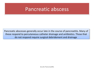 Pancreatic abscessPancreatic abscess
Acute Pancreatitis
Pancreatic abscesses generally occur late in the course of pancreatitis. Many of
these respond to percutaneous catheter drainage and antibiotics. Those that
do not respond require surgical debridement and drainage.
Pancreatic abscesses generally occur late in the course of pancreatitis. Many of
these respond to percutaneous catheter drainage and antibiotics. Those that
do not respond require surgical debridement and drainage.
 