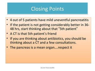Closing PointsClosing Points
• 4 out of 5 patients have mild uneventful pancreatitis
• If the patient is not getting considerably better in 36-
48 hrs, start thinking about that “5th patient”
• A CT is that 5th patient’s friend
• If you are thinking about antibiotics, you should be
thinking about a CT and a few consultations.
• The pancreas is a mean organ….respect it
• 4 out of 5 patients have mild uneventful pancreatitis
• If the patient is not getting considerably better in 36-
48 hrs, start thinking about that “5th patient”
• A CT is that 5th patient’s friend
• If you are thinking about antibiotics, you should be
thinking about a CT and a few consultations.
• The pancreas is a mean organ….respect it
Acute Pancreatitis
 