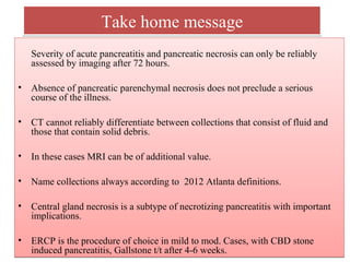 Take home messageTake home message
Severity of acute pancreatitis and pancreatic necrosis can only be reliably
assessed by imaging after 72 hours.
• Absence of pancreatic parenchymal necrosis does not preclude a serious
course of the illness.
• CT cannot reliably differentiate between collections that consist of fluid and
those that contain solid debris.
• In these cases MRI can be of additional value.
• Name collections always according to 2012 Atlanta definitions.
• Central gland necrosis is a subtype of necrotizing pancreatitis with important
implications.
• ERCP is the procedure of choice in mild to mod. Cases, with CBD stone
induced pancreatitis, Gallstone t/t after 4-6 weeks.
Severity of acute pancreatitis and pancreatic necrosis can only be reliably
assessed by imaging after 72 hours.
• Absence of pancreatic parenchymal necrosis does not preclude a serious
course of the illness.
• CT cannot reliably differentiate between collections that consist of fluid and
those that contain solid debris.
• In these cases MRI can be of additional value.
• Name collections always according to 2012 Atlanta definitions.
• Central gland necrosis is a subtype of necrotizing pancreatitis with important
implications.
• ERCP is the procedure of choice in mild to mod. Cases, with CBD stone
induced pancreatitis, Gallstone t/t after 4-6 weeks.
 