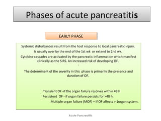 Phases of acute pancreatitisPhases of acute pancreatitis
Systemic disturbances result from the host response to local pancreatic injury.
Is usually over by the end of the 1st wk or extend to 2nd wk.
Cytokine cascades are activated by the pancreatic inflammation which manifest
clinically as the SIRS. An increased risk of developing OF.
`
The determinant of the severity in this phase is primarily the presence and
duration of OF.
Transient OF -if the organ failure resolves within 48 h 
Persistent OF - if organ failure persists for >48 h. 
Multiple organ failure (MOF) – If OF affects > 1organ system.
Systemic disturbances result from the host response to local pancreatic injury.
Is usually over by the end of the 1st wk or extend to 2nd wk.
Cytokine cascades are activated by the pancreatic inflammation which manifest
clinically as the SIRS. An increased risk of developing OF.
`
The determinant of the severity in this phase is primarily the presence and
duration of OF.
Transient OF -if the organ failure resolves within 48 h 
Persistent OF - if organ failure persists for >48 h. 
Multiple organ failure (MOF) – If OF affects > 1organ system.
Acute Pancreatitis
EARLY PHASEEARLY PHASE
 