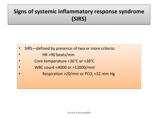 Signs of systemic inflammatory response syndrome
(SIRS)
Signs of systemic inflammatory response syndrome
(SIRS)
• SIRS—defined by presence of two or more criteria:
• HR >90 beats/min
• Core temperature <36°C or >38°C
• WBC count <4000 or >12000/mm3
• Respiration >20/min or PCO2 <32 mm Hg   
• SIRS—defined by presence of two or more criteria:
• HR >90 beats/min
• Core temperature <36°C or >38°C
• WBC count <4000 or >12000/mm3
• Respiration >20/min or PCO2 <32 mm Hg   
Acute Pancreatitis
 