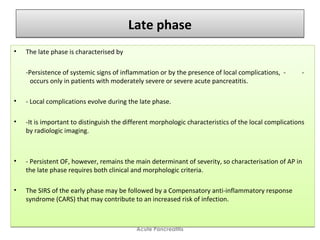 Late phaseLate phase
• The late phase is characterised by
-Persistence of systemic signs of inflammation or by the presence of local complications, - -
occurs only in patients with moderately severe or severe acute pancreatitis.
• - Local complications evolve during the late phase.
• -It is important to distinguish the different morphologic characteristics of the local complications
by radiologic imaging.
• - Persistent OF, however, remains the main determinant of severity, so characterisation of AP in
the late phase requires both clinical and morphologic criteria.
• The SIRS of the early phase may be followed by a Compensatory anti-inflammatory response
syndrome (CARS) that may contribute to an increased risk of infection.
• The late phase is characterised by
-Persistence of systemic signs of inflammation or by the presence of local complications, - -
occurs only in patients with moderately severe or severe acute pancreatitis.
• - Local complications evolve during the late phase.
• -It is important to distinguish the different morphologic characteristics of the local complications
by radiologic imaging.
• - Persistent OF, however, remains the main determinant of severity, so characterisation of AP in
the late phase requires both clinical and morphologic criteria.
• The SIRS of the early phase may be followed by a Compensatory anti-inflammatory response
syndrome (CARS) that may contribute to an increased risk of infection.
Acute Pancreatitis
 