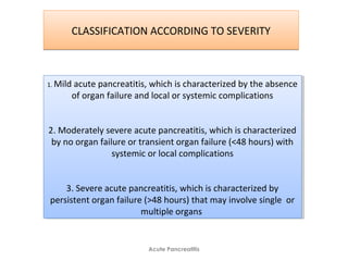 CLASSIFICATION ACCORDING TO SEVERITYCLASSIFICATION ACCORDING TO SEVERITY
Acute Pancreatitis
1. Mild acute pancreatitis, which is characterized by the absence
of organ failure and local or systemic complications
2. Moderately severe acute pancreatitis, which is characterized
by no organ failure or transient organ failure (<48 hours) with
systemic or local complications
3. Severe acute pancreatitis, which is characterized by
persistent organ failure (>48 hours) that may involve single or
multiple organs
1. Mild acute pancreatitis, which is characterized by the absence
of organ failure and local or systemic complications
2. Moderately severe acute pancreatitis, which is characterized
by no organ failure or transient organ failure (<48 hours) with
systemic or local complications
3. Severe acute pancreatitis, which is characterized by
persistent organ failure (>48 hours) that may involve single or
multiple organs
 