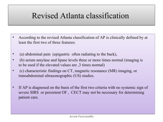 Revised Atlanta classificationRevised Atlanta classification
• According to the revised Atlanta classification of AP is clinically defined by at
least the first two of three features:
• (a) abdominal pain (epigastric often radiating to the back),
• (b) serum amylase and lipase levels three or more times normal (imaging is
to be used if the elevated values are ,3 times normal)
• (c) characteristic findings on CT, magnetic resonance (MR) imaging, or
transabdominal ultrasonographic (US) studies.
• If AP is diagnosed on the basis of the first two criteria with no systemic sign of
severe SIRS or persistent OF , CECT may not be necessary for determining
patient care.
• According to the revised Atlanta classification of AP is clinically defined by at
least the first two of three features:
• (a) abdominal pain (epigastric often radiating to the back),
• (b) serum amylase and lipase levels three or more times normal (imaging is
to be used if the elevated values are ,3 times normal)
• (c) characteristic findings on CT, magnetic resonance (MR) imaging, or
transabdominal ultrasonographic (US) studies.
• If AP is diagnosed on the basis of the first two criteria with no systemic sign of
severe SIRS or persistent OF , CECT may not be necessary for determining
patient care.
Acute Pancreatitis
 