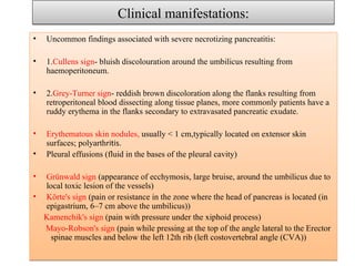Clinical manifestations:Clinical manifestations:
• Uncommon findings associated with severe necrotizing pancreatitis:
• 1.Cullens sign- bluish discolouration around the umbilicus resulting from
haemoperitoneum.
• 2.Grey-Turner sign- reddish brown discoloration along the flanks resulting from
retroperitoneal blood dissecting along tissue planes, more commonly patients have a
ruddy erythema in the flanks secondary to extravasated pancreatic exudate.
• Erythematous skin nodules, usually < 1 cm,typically located on extensor skin
surfaces; polyarthritis.
• Pleural effusions (fluid in the bases of the pleural cavity)
• Grünwald sign (appearance of ecchymosis, large bruise, around the umbilicus due to
local toxic lesion of the vessels)
• Körte's sign (pain or resistance in the zone where the head of pancreas is located (in
epigastrium, 6–7 cm above the umbilicus))
Kamenchik's sign (pain with pressure under the xiphoid process)
Mayo-Robson's sign (pain while pressing at the top of the angle lateral to the Erector
spinae muscles and below the left 12th rib (left costovertebral angle (CVA))
• Uncommon findings associated with severe necrotizing pancreatitis:
• 1.Cullens sign- bluish discolouration around the umbilicus resulting from
haemoperitoneum.
• 2.Grey-Turner sign- reddish brown discoloration along the flanks resulting from
retroperitoneal blood dissecting along tissue planes, more commonly patients have a
ruddy erythema in the flanks secondary to extravasated pancreatic exudate.
• Erythematous skin nodules, usually < 1 cm,typically located on extensor skin
surfaces; polyarthritis.
• Pleural effusions (fluid in the bases of the pleural cavity)
• Grünwald sign (appearance of ecchymosis, large bruise, around the umbilicus due to
local toxic lesion of the vessels)
• Körte's sign (pain or resistance in the zone where the head of pancreas is located (in
epigastrium, 6–7 cm above the umbilicus))
Kamenchik's sign (pain with pressure under the xiphoid process)
Mayo-Robson's sign (pain while pressing at the top of the angle lateral to the Erector
spinae muscles and below the left 12th rib (left costovertebral angle (CVA))
 