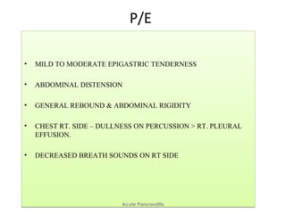 P/E
• MILD TO MODERATE EPIGASTRIC TENDERNESS
• ABDOMINAL DISTENSION
• GENERAL REBOUND & ABDOMINAL RIGIDITY
• CHEST RT. SIDE – DULLNESS ON PERCUSSION > RT. PLEURAL
EFFUSION.
• DECREASED BREATH SOUNDS ON RT SIDE
• MILD TO MODERATE EPIGASTRIC TENDERNESS
• ABDOMINAL DISTENSION
• GENERAL REBOUND & ABDOMINAL RIGIDITY
• CHEST RT. SIDE – DULLNESS ON PERCUSSION > RT. PLEURAL
EFFUSION.
• DECREASED BREATH SOUNDS ON RT SIDE
Acute Pancreatitis
 
