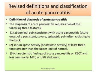Revised definitions and classification
of acute pancreatitis
Revised definitions and classification
of acute pancreatitis
• Definition of diagnosis of acute pancreatitis
• The diagnosis of acute pancreatitis requires two of the
following three features:
• (1) abdominal pain consistent with acute pancreatitis (acute
onset of a persistent, severe, epigastric pain often radiating to
the back)
• (2) serum lipase activity (or amylase activity) at least three
times greater than the upper limit of normal.
• (3) characteristic findings of acute pancreatitis on CECT and
less commonly MRI) or USG abdomen.
• Definition of diagnosis of acute pancreatitis
• The diagnosis of acute pancreatitis requires two of the
following three features:
• (1) abdominal pain consistent with acute pancreatitis (acute
onset of a persistent, severe, epigastric pain often radiating to
the back)
• (2) serum lipase activity (or amylase activity) at least three
times greater than the upper limit of normal.
• (3) characteristic findings of acute pancreatitis on CECT and
less commonly MRI) or USG abdomen.
Acute Pancreatitis
 