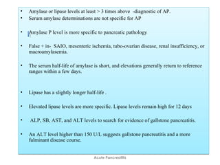 • Amylase or lipase levels at least > 3 times above -diagnostic of AP.
• Serum amylase determinations are not specific for AP
• Amylase P level is more specific to pancreatic pathology
• False + in- SAIO, mesenteric ischemia, tubo-ovarian disease, renal insufficiency, or
macroamylasemia.
• The serum half-life of amylase is short, and elevations generally return to reference
ranges within a few days.
• Lipase has a slightly longer half-life .
• Elevated lipase levels are more specific. Lipase levels remain high for 12 days
• ALP, SB, AST, and ALT levels to search for evidence of gallstone pancreatitis.
• An ALT level higher than 150 U/L suggests gallstone pancreatitis and a more
fulminant disease course.
• Amylase or lipase levels at least > 3 times above -diagnostic of AP.
• Serum amylase determinations are not specific for AP
• Amylase P level is more specific to pancreatic pathology
• False + in- SAIO, mesenteric ischemia, tubo-ovarian disease, renal insufficiency, or
macroamylasemia.
• The serum half-life of amylase is short, and elevations generally return to reference
ranges within a few days.
• Lipase has a slightly longer half-life .
• Elevated lipase levels are more specific. Lipase levels remain high for 12 days
• ALP, SB, AST, and ALT levels to search for evidence of gallstone pancreatitis.
• An ALT level higher than 150 U/L suggests gallstone pancreatitis and a more
fulminant disease course.
Acute Pancreatitis
 