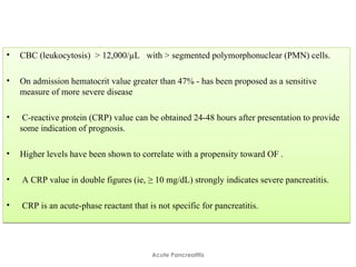 • CBC (leukocytosis) > 12,000/µL with > segmented polymorphonuclear (PMN) cells.
• On admission hematocrit value greater than 47% - has been proposed as a sensitive
measure of more severe disease
• C-reactive protein (CRP) value can be obtained 24-48 hours after presentation to provide
some indication of prognosis.
• Higher levels have been shown to correlate with a propensity toward OF .
• A CRP value in double figures (ie, ≥ 10 mg/dL) strongly indicates severe pancreatitis.
• CRP is an acute-phase reactant that is not specific for pancreatitis.
• CBC (leukocytosis) > 12,000/µL with > segmented polymorphonuclear (PMN) cells.
• On admission hematocrit value greater than 47% - has been proposed as a sensitive
measure of more severe disease
• C-reactive protein (CRP) value can be obtained 24-48 hours after presentation to provide
some indication of prognosis.
• Higher levels have been shown to correlate with a propensity toward OF .
• A CRP value in double figures (ie, ≥ 10 mg/dL) strongly indicates severe pancreatitis.
• CRP is an acute-phase reactant that is not specific for pancreatitis.
Acute Pancreatitis
 