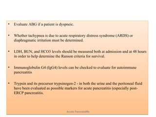 • Evaluate ABG if a patient is dyspneic.
• Whether tachypnea is due to acute respiratory distress syndrome (ARDS) or
diaphragmatic irritation must be determined.
• LDH, BUN, and HCO3 levels should be measured both at admission and at 48 hours
in order to help determine the Ranson criteria for survival.
• Immunoglobulin G4 (IgG4) levels can be checked to evaluate for autoimmune
pancreatitis
• Trypsin and its precursor trypsinogen-2 - in both the urine and the peritoneal fluid
have been evaluated as possible markers for acute pancreatitis (especially post-
ERCP pancreatitis.
• Evaluate ABG if a patient is dyspneic.
• Whether tachypnea is due to acute respiratory distress syndrome (ARDS) or
diaphragmatic irritation must be determined.
• LDH, BUN, and HCO3 levels should be measured both at admission and at 48 hours
in order to help determine the Ranson criteria for survival.
• Immunoglobulin G4 (IgG4) levels can be checked to evaluate for autoimmune
pancreatitis
• Trypsin and its precursor trypsinogen-2 - in both the urine and the peritoneal fluid
have been evaluated as possible markers for acute pancreatitis (especially post-
ERCP pancreatitis.
Acute Pancreatitis
 